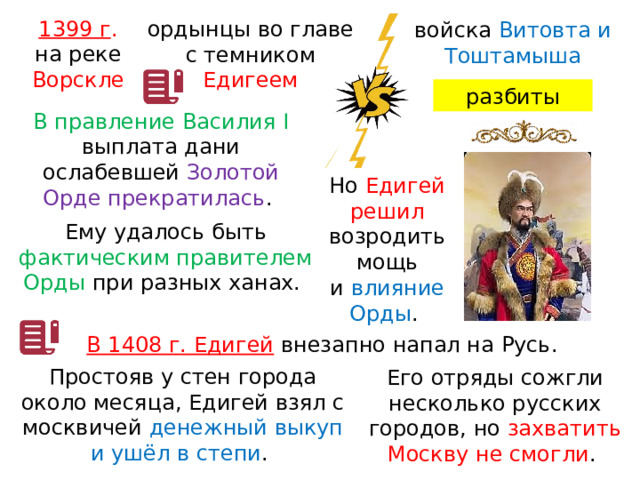 1399 г . на реке Ворскле ордынцы во главе с темником Едигеем войска Витовта и Тоштамыша разбиты В правление Василия I выплата дани ослабевшей Золотой Орде прекратилась . Но Едигей решил возродить мощь и  влияние Орды . Ему удалось быть фактическим правителем Орды при разных ханах. В 1408 г. Едигей  внезапно напал на Русь. Простояв у стен города около месяца, Едигей взял с москвичей денежный выкуп и ушёл в степи . Его отряды сожгли несколько русских городов, но захватить Москву не смогли . 