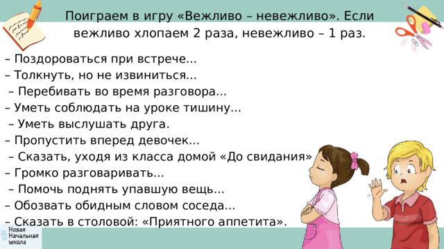 Поиграем в игру «Вежливо – невежливо». Если вежливо хлопаем 2 раза, невежливо – 1 раз. – Поздороваться при встрече... – Толкнуть, но не извиниться... – Перебивать во время разговора... – Уметь соблюдать на уроке тишину... – Уметь выслушать друга. – Пропустить вперед девочек... – Сказать, уходя из класса домой «До свидания» – Громко разговаривать... – Помочь поднять упавшую вещь... – Обозвать обидным словом соседа... – Сказать в столовой: «Приятного аппетита». 