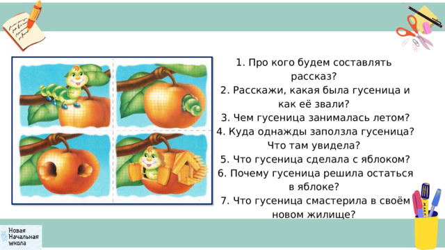 1. Про кого будем составлять рассказ?  2. Расскажи, какая была гусеница и как её звали?  3. Чем гусеница занималась летом?  4. Куда однажды заползла гусеница? Что там увидела?  5. Что гусеница сделала с яблоком?  6. Почему гусеница решила остаться в яблоке?  7. Что гусеница смастерила в своём новом жилище? 