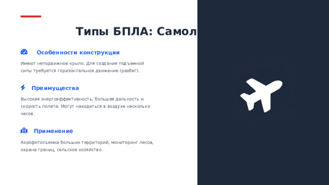 Типы БПЛА: Самолетного типа Особенности конструкции Имеют неподвижное крыло. Для создания подъемной силы требуется горизонтальное движение (разбег). Преимущества Высокая энергоэффективность, большая дальность и скорость полета. Могут находиться в воздухе несколько часов. 06 Применение Аэрофотосъемка больших территорий, мониторинг лесов, охрана границ, сельское хозяйство.  