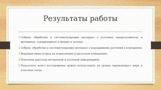 Результаты работы   Собран, обработан и систематизирован материал о полезных микроэлементах и витаминах, содержащихся в овощах и зелени; Собран, обработан и систематизирован материал о выращивании растений в помещении; Выращен мини-огород на подоконнике в школьном помещении; Пополнен кругозор интересной и полезной информацией; Результаты моего исследования можно использовать на уроках окружающего мира и классных часах. 