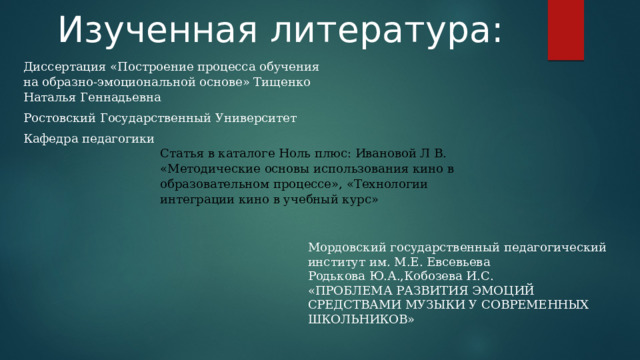 Изученная литература: Диссертация «Построение процесса обучения на образно-эмоциональной основе» Тищенко Наталья Геннадьевна Ростовский Государственный Университет Кафедра педагогики Статья в каталоге Ноль плюс: Ивановой Л В. «Методические основы использования кино в образовательном процессе», «Технологии интеграции кино в учебный курс» Мордовский государственный педагогический институт им. М.Е. Евсевьева Родькова Ю.А.,Кобозева И.С.   «ПРОБЛЕМА РАЗВИТИЯ ЭМОЦИЙ СРЕДСТВАМИ МУЗЫКИ У СОВРЕМЕННЫХ ШКОЛЬНИКОВ» 