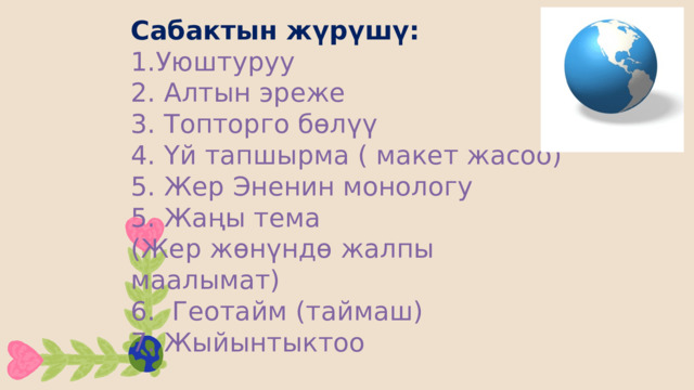 Сабактын жүрүшү:  1.Уюштуруу  2. Алтын эреже  3. Топторго бөлүү  4. Үй тапшырма ( макет жасоо)  5. Жер Эненин монологу  5. Жаңы тема  (Жер жөнүндө жалпы маалымат)  6. Геотайм (таймаш)  7. Жыйынтыктоо 