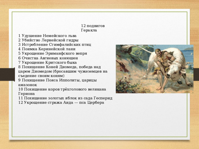 12 подвигов Геракла 1 Удушение Немейского льва 2 Убийство Лернейской гидры 3 Истребление Стимфалийских птиц 4 Поимка Керинейской лани 5 Укрощение Эриманфского вепря 6 Очистка Авгиевых конюшен 7 Укрощение Критского быка 8 Похищение Коней Диомеда, победа над царем Диомедом (бросавшим чужеземцев на съедение своим коням) 9 Похищение Пояса Ипполиты, царицы амазонок 10 Похищение коров трёхголового великана Гериона 11 Похищение золотых яблок из сада Гесперид 12 Укрощение стража Аида — пса Цербера 