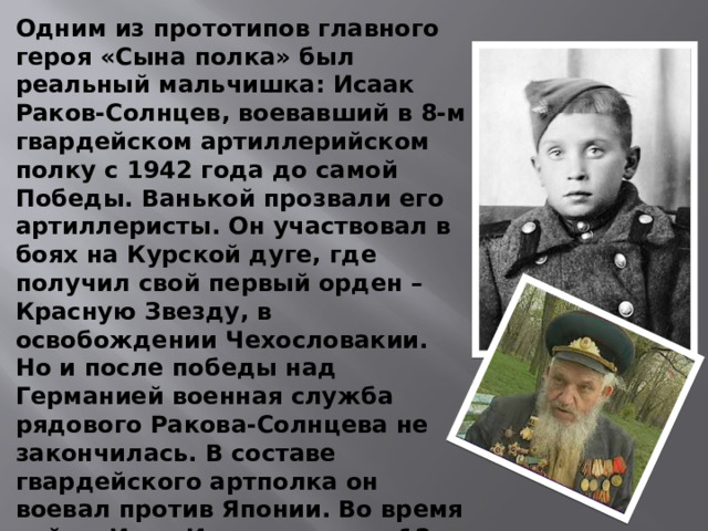 Одним из прототипов главного героя «Сына полка» был реальный мальчишка: Исаак Раков-Солнцев, воевавший в 8-м гвардейском артиллерийском полку с 1942 года до самой Победы.  Ванькой прозвали его артиллеристы . Он участвовал в боях на Курской дуге, где получил свой первый орден – Красную Звезду, в освобождении Чехословакии. Но и после победы над Германией военная служба рядового Ракова-Солнцева не закончилась. В составе гвардейского артполка он воевал против Японии. Во время войны Иван-Исаак получил 12 ранений и контузию, которая отразилась на его слухе. Демобилизовался в 1951-м. Умер в 2006 году на Украине в возрасте 76 лет. 