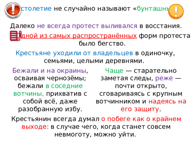 XVII столетие не случайно называют « бунташным ». Далеко не всегда протест выливался в восстания. Одной из самых распространённых  форм протеста было бегство. Крестьяне уходили от владельцев в одиночку, семьями, целыми деревнями. Чаще  — старательно заметая следы, реже  — почти открыто, сговариваясь с крупным вотчинником и надеясь на его защиту . Бежали и на окраины , осваивая чернозёмы; бежали в соседние вотчины, прихватив с собой всё, даже разобранную избу. Крестьянин всегда думал о побеге как о крайнем выходе: в случае чего, когда станет совсем невмоготу, можно уйти. 