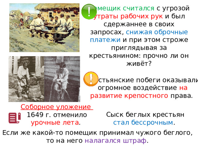Помещик считался с угрозой утраты рабочих рук и был сдержаннее в своих запросах, снижая оброчные платежи и при этом строже приглядывая за крестьянином: прочно ли он живёт? Крестьянские побеги оказывали огромное воздействие на развитие крепостного права. Соборное уложение 1649 г. отменило урочные лета . Сыск беглых крестьян стал бессрочным . Если же какой-то помещик принимал чужого беглого, то на него налагался штраф . 