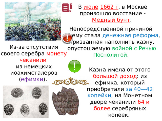 В  июле  1662 г . в Москве произошло восстание - Медный бунт . Непосредственной причиной к нему стала денежная реформа , призванная наполнить казну, опустошаемую войной с Речью Посполитой . Из-за отсутствия своего серебра монету чеканили из немецких иоахимсталеров ( ефимки ). Казна имела от этого большой доход : из ефимка, который приобретали за 40—42 копейки , на Монетном дворе чеканили 64 и более серебряных копеек. 