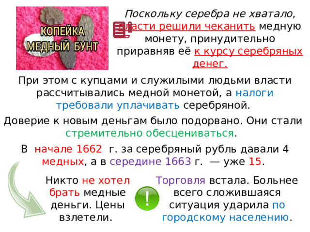 Поскольку серебра не хватало , власти решили чеканить  медную монету, принудительно приравняв её к курсу серебряных денег. При этом с купцами и служилыми людьми власти рассчитывались медной монетой, а налоги требовали уплачивать серебряной. Доверие к новым деньгам было подорвано. Они стали стремительно обесцениваться . В  начале 1662   г. за серебряный рубль давали 4 медных , а в середине 1663 г.  — уже 15 . Никто не хотел брать медные деньги. Цены взлетели. Торговля встала. Больнее всего сложившаяся ситуация ударила по городскому населению . 