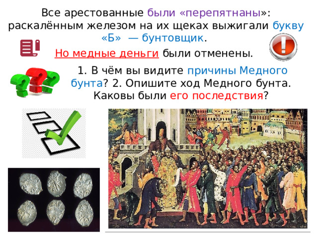 Все арестованные были «перепятнаны »: раскалённым железом на их щеках выжигали букву «Б»  — бунтовщик . Но медные деньги были отменены.  1. В чём вы видите причины Медного бунта ? 2. Опишите ход Медного бунта. Каковы были его последствия ? 