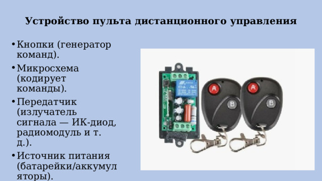 Устройство пульта дистанционного управления Кнопки (генератор команд). Микросхема (кодирует команды). Передатчик (излучатель сигнала — ИК‑диод, радиомодуль и т. д.). Источник питания (батарейки/аккумуляторы). 