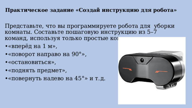 Практическое задание «Создай инструкцию для робота»   Представьте, что вы программируете робота для уборки комнаты. Составьте пошаговую инструкцию из 5–7 команд, используя только простые команды: • «вперёд на 1 м», • «поворот направо на 90°», • «остановиться», • «поднять предмет», • «повернуть налево на 45°» и т. д. 