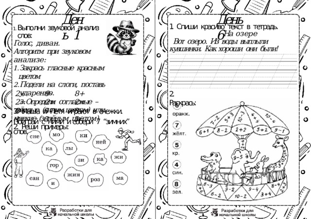 День  6 День  1 1.  Спиши  красиво  текст  в  тетрадь. На  озере Вот  озеро.  Из  воды  выплыли  кувшинки.  Как хороши  они  были! Выполни  звуковой  анализ  слов: Голос,  диван. Алгоритм  при  звуковом  анализе: Закрась  гласные  красным  цветом Закрась  гласные  красным  цветом Подели  на  слоги,  поставь  ударение. Подели  на  слоги,  поставь  ударение. Определи  согласные  –  твёрдые  (синим цветом)  или  мягкие  (зелёным  цветом) Определи  согласные  –  твёрдые  (синим цветом)  или  мягкие  (зелёным  цветом) 2.  Реши  примеры: 2+2= 9- 2= 8+2= 5- 3= 8- 5= 3+1= 2.  Раскрась: 3.  Маша  и  Петя  играют  в  снежки.  Поиграй  с  ними  и собери  7  “зимних”  слов. 