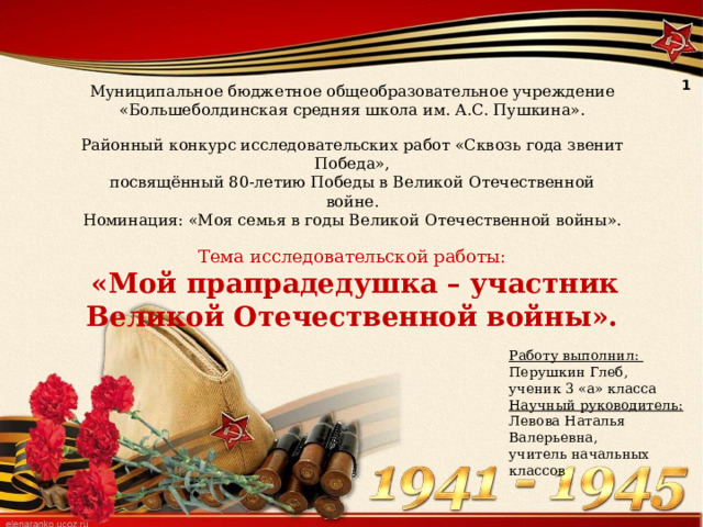 1 Муниципальное бюджетное общеобразовательное учреждение «Большеболдинская средняя школа им. А.С. Пушкина». Районный конкурс исследовательских работ «Сквозь года звенит Победа», посвящённый 80-летию Победы в Великой Отечественной войне. Номинация: «Моя семья в годы Великой Отечественной войны». Тема исследовательской работы:  «Мой прапрадедушка – участник Великой Отечественной войны». Работу выполнил: Перушкин Глеб, ученик 3 «а» класса Научный руководитель: Левова Наталья Валерьевна, учитель начальных классов 
