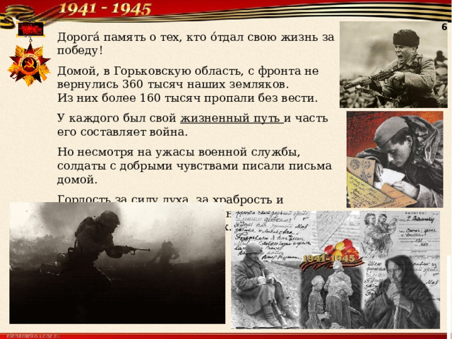 6 Дорога́ память о тех, кто о́тдал свою жизнь за победу! Домой, в Горьковскую область, с фронта не вернулись 360 тысяч наших земляков. Из них более 160 тысяч пропали без вести. У каждого был свой жизненный путь и часть его составляет война. Но несмотря на ужасы военной службы, солдаты с добрыми чувствами писали письма домой. Гордость за силу духа, за храбрость и патриотизм наших предков навсегда сохранится в наших сердцах. 