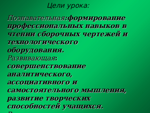  Цели урока:   Познавательная :формирование профессиональных навыков в чтении сборочных чертежей и технологического оборудования.  Развивающая :  совершенствование аналитического, ассоциативного и самостоятельного мышления, развитие творческих способностей учащихся. Воспитательная :  воспитание целеустремленности, чувства долга и ответственности в процессе групповой работы. 