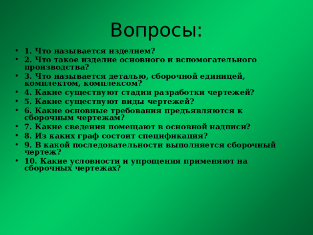 Вопросы: 1. Что называется изделием? 2. Что такое изделие основного и вспомогательного производства? 3. Что называется деталью, сборочной единицей, комплектом, комплексом? 4. Какие существуют стадии разработки чертежей? 5. Какие существуют виды чертежей? 6. Какие основные требования предъявляются к сборочным чертежам? 7. Какие сведения помещают в основной надписи? 8. Из каких граф состоит спецификация? 9. В какой последовательности выполняется сборочный чертеж? 10. Какие условности и упрощения применяют на сборочных чертежах?    