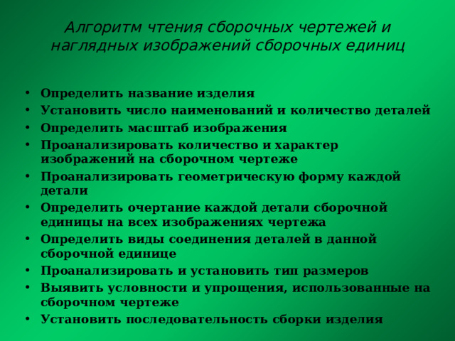 Алгоритм чтения сборочных чертежей и наглядных изображений сборочных единиц Определить название изделия Установить число наименований и количество деталей Определить масштаб изображения Проанализировать количество и характер изображений на сборочном чертеже Проанализировать геометрическую форму каждой детали Определить очертание каждой детали сборочной единицы на всех изображениях чертежа Определить виды соединения деталей в данной сборочной единице Проанализировать и установить тип размеров Выявить условности и упрощения, использованные на сборочном чертеже Установить последовательность сборки изделия 