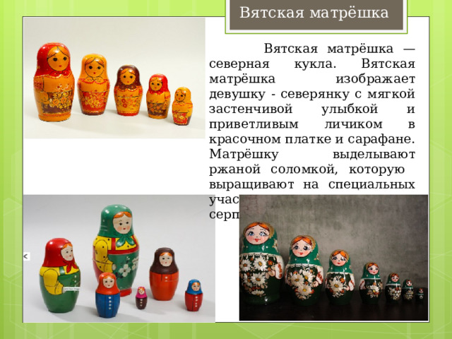 Вятская матрёшка  Вятская матрёшка — северная кукла. Вятская матрёшка изображает девушку - северянку с мягкой застенчивой улыбкой и приветливым личиком в красочном платке и сарафане. Матрёшку выделывают ржаной соломкой, которую выращивают на специальных участках и аккуратно срезают серпом вручную. 