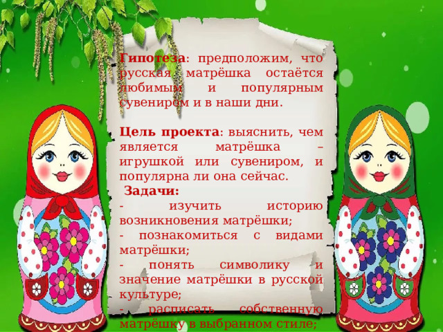 Гипотеза : предположим, что русская матрёшка остаётся любимым и популярным сувениром и в наши дни.   Цель проекта : выяснить, чем является матрёшка – игрушкой или сувениром, и популярна ли она сейчас.   Задачи: - изучить историю возникновения матрёшки; - познакомиться с видами матрёшки; - понять символику и значение матрёшки в русской культуре; - расписать собственную матрёшку в выбранном стиле; - организовать выставку матрёшек. 