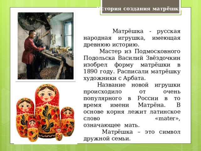 История создания матрёшки  Матрёшка - русская народная игрушка, имеющая древнюю историю.  Мастер из Подмосковного Подольска Василий Звёздочкин изобрел форму матрёшки в 1890 году. Расписали матрёшку художники с Арбата.   Название новой игрушки происходило от очень популярного в России в то время имени Матрёна.   В основе корня лежит латинское слово «mater», означающее  мать.   Матрёшка – это символ дружной семьи. 