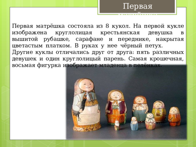 Первая матрёшка Первая матрёшка состояла из 8 кукол. На первой кукле изображена круглолицая крестьянская девушка в вышитой рубашке, сарафане и переднике, накрытая цветастым платком. В руках у нее чёрный петух. Другие куклы отличались друг от друга: пять различных девушек и один круглолицый парень. Самая крошечная, восьмая фигурка изображает младенца в пелёнках. 