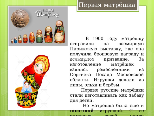 Первая матрёшка  В 1900 году матрёшку отправили на всемирную Парижскую выставку, где она получила бронзовую награду и всемирное призвание. За изготовление матрёшек взялись ремесленники из Сергиева Посада Московской области. Игрушки делали из липы, ольхи и берёзы.  Первые русские матрёшки стали изготавливать как забаву для детей.  Но матрёшка была еще и полезной игрушкой. С ее помощью детей учили сравнивать предметы по форме, размеру, цвету, учили счёту.  Первая матрёшка 