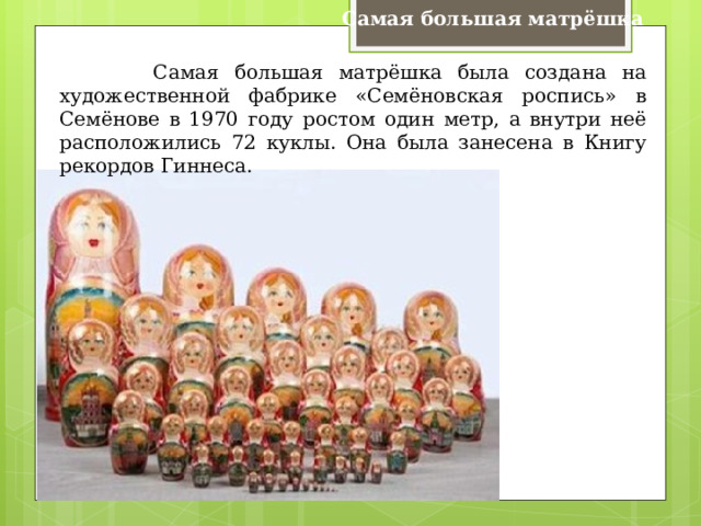 Самая большая матрёшка  Самая большая матрёшка была создана на художественной фабрике «Семёновская роспись» в Семёнове в 1970 году ростом один метр, а внутри неё расположились 72 куклы. Она была занесена в Книгу рекордов Гиннеса. 
