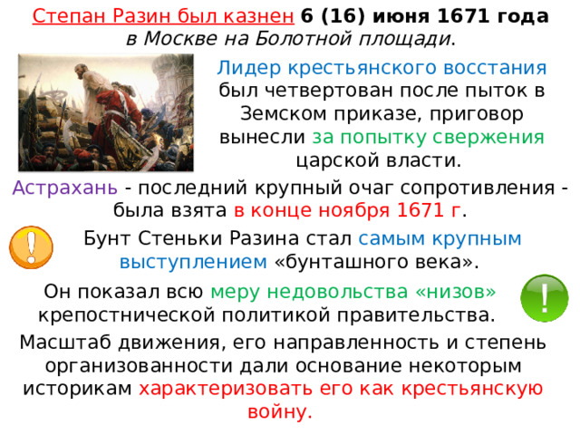 Степан Разин был казнен   6 (16) июня 1671 года   в Москве на Болотной площади . Лидер крестьянского восстания был четвертован после пыток в Земском приказе, приговор вынесли за попытку свержения царской власти.  Астрахань  - последний крупный очаг сопротивления - была взята в конце ноября 1671 г . Бунт Стеньки Разина стал самым крупным выступлением «бунташного века». Он показал всю меру недовольства «низов» крепостнической политикой правительства. Масштаб движения, его направленность и степень организованности дали основание некоторым историкам характеризовать его как крестьянскую войну. 