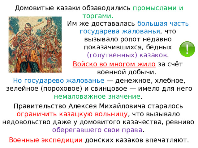 Домовитые казаки обзаводились промыслами и торгами. Им же доставалась большая часть государева жалованья , что вызывало ропот недавно показачившихся, бедных (голутвенных) казаков . Войско во многом жило  за счёт военной добычи. Но государево жалованье  — денежное, хлебное, зелейное (пороховое) и свинцовое — имело для него немаловажное значение . Правительство Алексея Михайловича старалось ограничить казацкую вольницу , что вызывало недовольство даже у домовитого казачества, ревниво оберегавшего свои права . Военные экспедиции донских казаков впечатляют. 