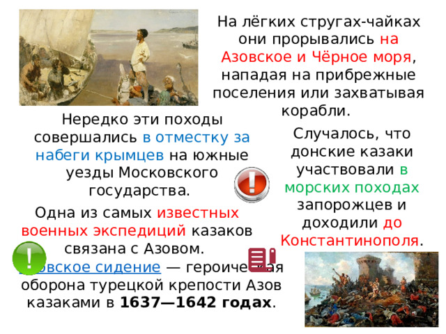 На лёгких стругах-чайках они прорывались на Азовское и Чёрное моря , нападая на прибрежные поселения или захватывая корабли. Нередко эти походы совершались в отместку за набеги крымцев на южные уезды Московского государства. Случалось, что донские казаки участвовали в морских походах запорожцев и доходили до Константинополя . Одна из самых известных военных экспедиций казаков связана с Азовом. Азовское сидение  — героическая оборона турецкой крепости Азов казаками в  1637—1642 годах . 