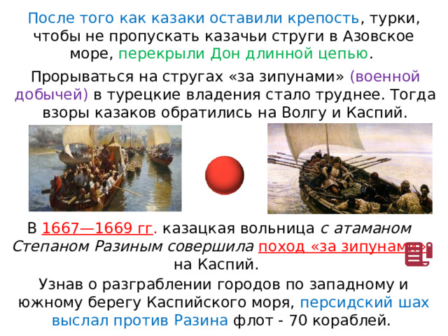 После того как казаки оставили крепость , турки, чтобы не пропускать казачьи струги в Азовское море, перекрыли Дон длинной цепью . Прорываться на стругах «за зипунами» (военной добычей) в турецкие владения стало труднее. Тогда взоры казаков обратились на Волгу и Каспий. В  1667—1669 гг . казацкая вольница с атаманом Степаном Разиным совершила поход «за зипунами» на Каспий. Узнав о разграблении городов по западному и южному берегу Каспийского моря, персидский шах выслал против Разина флот - 70 кораблей. 