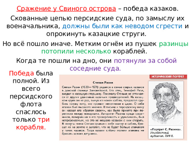 Сражение у Свиного острова  – победа казаков. Скованные цепью персидские суда, по замыслу их военачальника, должны были как неводом сгрести и опрокинуть казацкие струги. Но всё пошло иначе. Метким огнём из пушек разинцы потопили несколько кораблей. Когда те пошли на дно, они потянули за собой соседние суда. Победа была полной. Из всего персидского флота спаслось только три корабля. 
