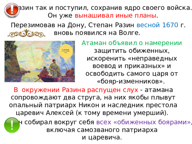 Разин так и поступил, сохранив ядро своего войска. Он уже вынашивал иные планы . Перезимовав на Дону, Степан Разин весной 1670 г. вновь появился на Волге. Атаман объявил о намерении защитить обиженных, искоренить «неправедных воевод и приказных» и освободить самого царя от «бояр-изменников». В  окружении Разина распущен слух - атамана сопровождают два струга, на них якобы плывут опальный патриарх Никон и наследник престола царевич Алексей (к тому времени умерший). Он собирал вокруг себя всех «обиженных боярами», включая самозваного патриарха и царевича. 