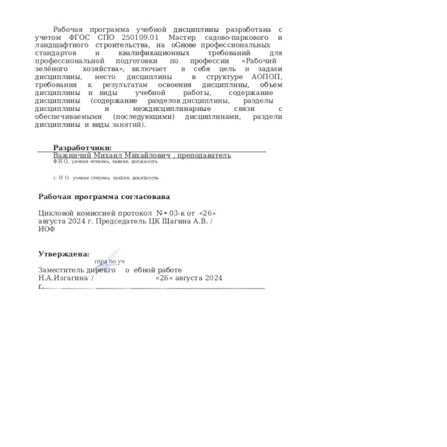 Рабочая  программа  учебной  дисциплины  разработана  с  учетом  ФГОС  CПO 250109.01  Мастер  садово-паркового  и  ландшафтного  строительства,  на  оGнове профессиональных  стандартов  и  квалификационных  требований  для профессиональной  подготовки  по  профессии  «Рабочий  зелёного  хозяйства», включает  в  себя  цель  и  задаsи  дисциплины,  место  дисциплины  в  структуре AOПOП,  требования  к  результатам  освоения  дисциплины,  объем  дисциплины  и виды  учебной  работы,  содержание  дисциплины  (содержание  раэделов дисциплины,  раэделы  дисциплины  и  межднсциплинарные  связи  с обеспечиваемыми  (последующими)  дисциплинами,  раздели  дисциплины  и  виды занятий). Разработчнкн: Важничий  Михаил  Михайлович  ,  преподаватель  Ф.И.О.,  уяеная  егепень,  эввнве,  должность ii›. И  О.  ученая  степень,  зваііпе,  дохяtность Рабочая  программа  согласовава Цикловой  комиссией  протокол  N- •  03- к  от  «26»  августа  2024  г. Председатель  ЦК  Щагина  А.В.  /  ИОФ Утверждена: Заместитель  дирекго  о  ебной  работе Н.А.Изгагина  /    «26»  августа  2024  г. 