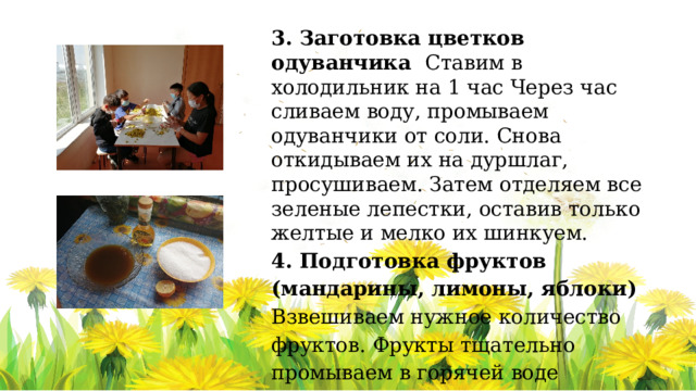 3. Заготовка цветков одуванчика Ставим в холодильник на 1 час Через час сливаем воду, промываем одуванчики от соли. Снова откидываем их на дуршлаг, просушиваем. Затем отделяем все зеленые лепестки, оставив только желтые и мелко их шинкуем. 4. Подготовка фруктов (мандарины, лимоны, яблоки) Взвешиваем нужное количество фруктов. Фрукты тщательно промываем в горячей воде  Нарезаем фрукты тонкими.   