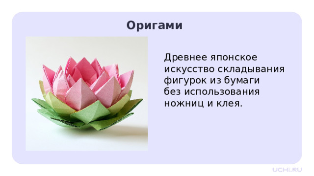 Оригами Древнее японское искусство складывания фигурок из бумаги без использования ножниц и клея.  Открытие нового знания — Ребята, можете себе представить, что цветок на картинке был создан без использования ножниц и клея?  Именно в этом состоит древнее японское искусство складывания фигурок из бумаги. Из обычного квадратного листа мастера создают птиц, зверей, цветы и многое другое, применяя точные складки и повороты. Оригами привлекает простотой исходного материала и возможностью создать удивительные изделия. 