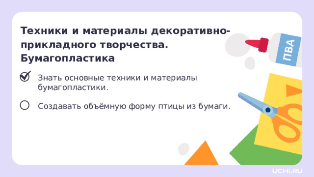 Техники и материалы декоративно- прикладного творчества.  Бумагопластика Знать основные техники и материалы бумагопластики. Создавать объёмную форму птицы из бумаги. Сверяемся с целями  — Какой цели мы достигли? Что будем делать дальше? 