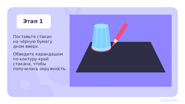 Этап 1 Поставьте стакан  на чёрную бумагу  дном вверх . Обведите карандашом по контуру край  стакана, чтобы  получилась окружность. Практическая работа — Положите перед собой чёрную бумагу нецветной стороной вверх.  — Возьмите стакан, поставьте его на бумагу дном вверх. Обведите карандашом по контуру край стакана, чтобы получилась окружность 