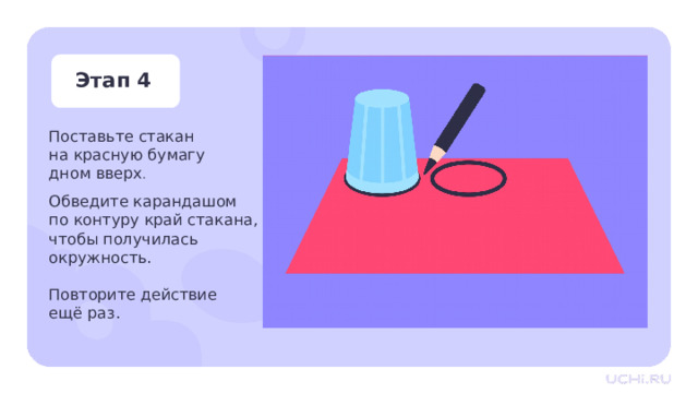 Этап 4 Поставьте стакан  на красную бумагу  дном вверх . Обведите карандашом  по контуру край стакана, чтобы получилась окружность.   Повторите действие  ещё раз. Практическая работа — Положите перед собой красную бумагу. Возьмите стакан, поставьте его на бумагу дном вверх. Обведите карандашом по контуру край стакана, чтобы получилась окружность. — Повторите действие ещё раз. 