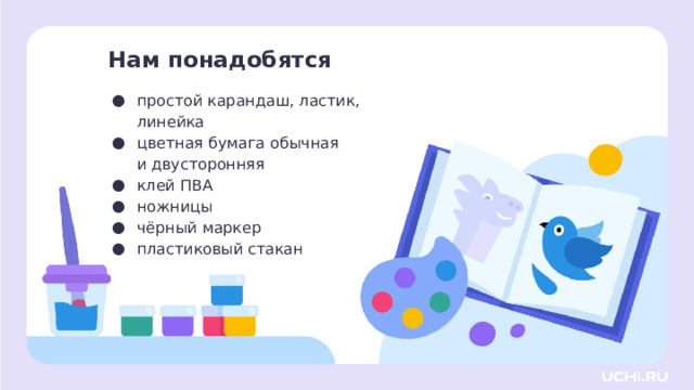 Нам понадобятся простой карандаш, ластик, линейка цветная бумага обычная и двусторонняя клей ПВА ножницы чёрный маркер пластиковый стакан Самоопределение к деятельности  — Давайте проверим, всё ли у вас готово для урока. Я буду называть предмет, а вы проверяете его наличие на своей парте. Для этого урока изобразительного искусства нам нужны: простой карандаш, ластик, линейка, цветная бумага обычная и двусторонняя, клей ПВА, ножницы, чёрный маркер, пластиковый стакан . И не забываем про хорошее настроение!  