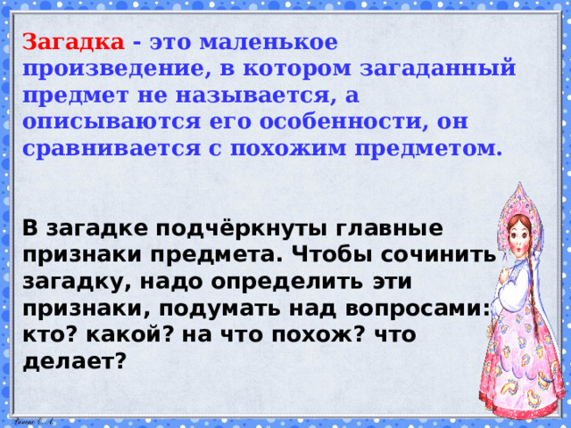 Загадка - это маленькое произведение, в котором загаданный предмет не называется, а описываются его особенности, он сравнивается с похожим предметом.    В загадке подчёркнуты главные признаки предмета. Чтобы сочинить загадку, надо опреде­лить эти признаки, подумать над вопросами: кто? какой? на что похож? что делает?    