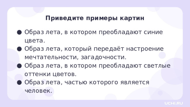 Приведите примеры картин Образ лета, в котором преобладают синие цвета. Образ лета, который передаёт настроение мечтательности, загадочности. Образ лета, в котором преобладают светлые оттенки цветов. Образ лета, частью которого является человек. Открытие нового знания — Ребята, приведите примеры картин (из тех, которые мы сегодня рассмотрели). Образ лета, в котором преобладают голубые и жёлтые, приглушённые оттенки. (Например, «Пруд. Летний вечер» В. Орловского.) Образ лета, который передаёт настроение мечтательности, загадочности. (Например, «Летняя ночь» М. Пищулина.) Образ лета, в котором преобладают светлые оттенки цветов. (Например, «Летнее утро. Усадьба Рождествено» С. Жуковского.) Образ лета, в котором в котором показано единение человека с природой, (Например, «Летний жаркий день» Ф. Васильева.) 