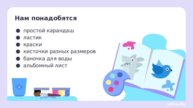 Нам понадобятся простой карандаш ластик краски кисточки разных размеров баночка для воды альбомный лист Самоопределение к деятельности  — Давайте проверим, всё ли у вас готово для урока. Я буду называть предмет, а вы проверяете его наличие на своей парте. Для этого урока изобразительного искусства нам нужны: простой карандаш, ластик, краски (гуашь или акварель), кисточки, баночка для воды, палитра, альбомный лист. И не забываем про хорошее настроение!  