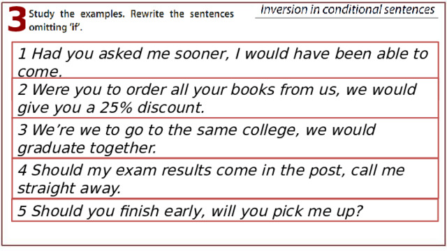 3 1 Had you asked me sooner, I would have been able to come. 2 Were you to order all your books from us, we would give you a 25% discount. 3 We’re we to go to the same college, we would graduate together. 4 Should my exam results come in the post, call me straight away. 5 Should you finish early, will you pick me up? 