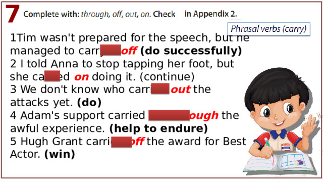 7 1Tim wasn't prepared for the speech, but he managed to carry it off (do successfully) 2 I told Anna to stop tapping her foot, but she carried on doing it. (continue) 3 We don't know who carried out the attacks yet. (do) 4 Adam's support carried me through the awful experience. (help to endure) 5 Hugh Grant carried off the award for Best Actor. (win) 