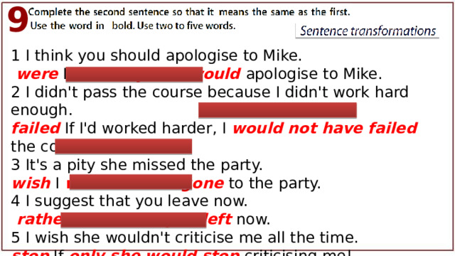 9 1 I think you should apologise to Mike.  were If I were you, I would apologise to Mike. 2 I didn't pass the course because I didn't work hard enough. failed If I'd worked harder, I would not have failed  the course. 3 It's a pity she missed the party. wish I wish she had gone to the party. 4 I suggest that you leave now.  rather I ’d rather you left now. 5 I wish she wouldn't criticise me all the time. stop If only she would stop criticising me! 