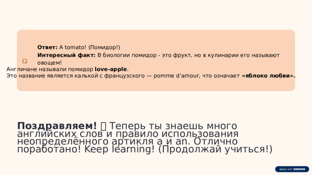  Ответ: A tomato! (Помидор!) Интересный факт: В биологии помидор - это фрукт, но в кулинарии его называют овощем! Англичане называли помидор  love-apple . Это название является калькой с французского — pomme d’amour, что означает  «яблоко любви». Поздравляем!  🎉 Теперь ты знаешь много английских слов и правило использования неопределённого артикля a и an. Отлично поработано! Keep learning! (Продолжай учиться!) 