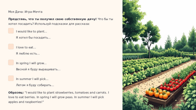  Моя Дача: Игра-Мечта Представь, что ты получил свою собственную дачу! Что бы ты хотел посадить? Используй подсказки для рассказа: I would like to plant... Я хотел бы посадить... I love to eat... Я люблю есть... In spring I will grow... Весной я буду выращивать... In summer I will pick... Летом я буду собирать... Образец: 