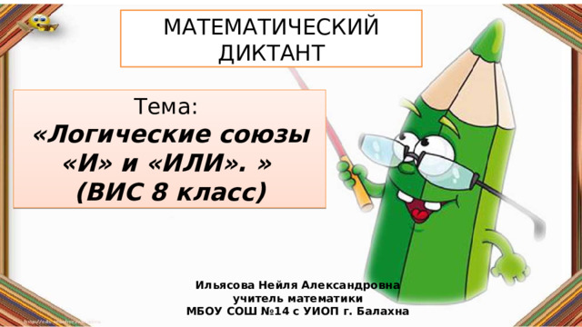 МАТЕМАТИЧЕСКИЙ ДИКТАНТ Тема: «Логические союзы «И» и «ИЛИ». » (ВИС 8 класс) Ильясова Нейля Александровна учитель математики МБОУ СОШ №14 с УИОП г. Балахна 